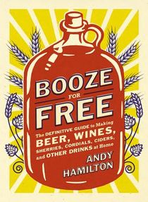 Booze for Free: The Definitive Guide to Making Beer, Wines, Cocktail Bases, Ciders, and Other Dr inks at Home