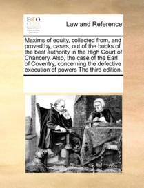 Maxims of Equity, Collected From, and Proved By, Cases, Out of the Books of the Best Authority in the High Court of Chancery. Also, the Case of the Earl of Coventry, Concerning the Defective Execution of Powers the Third Edition.
