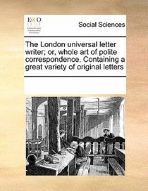 The London Universal Letter Writer; Or, Whole Art of Polite Correspondence. Containing a Great Variety of Original Letters