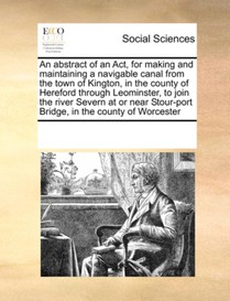An Abstract of an ACT, for Making and Maintaining a Navigable Canal from the Town of Kington, in the County of Hereford Through Leominster, to Join the River Severn at or Near Stour-Port Bridge, in the County of Worcester