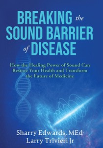 Breaking the Sound Barriers of Disease: How Human BioAcoustic Sound Healing Can Improve All Aspects of Your Health and Help Solve Today's Growing Heal