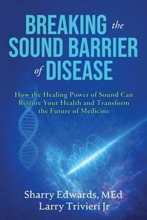 Breaking the Sound Barriers of Disease: How Human BioAcoustic Sound Healing Can Improve All Aspects of Your Health and Help Solve Today's Growing Heal
