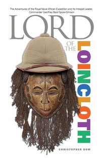 Lord of the Loincloth: The Adventures of the Royal Naval African Expedition and Its Intrepid Leader, Commander Geoffrey Basil Spicer-Simson