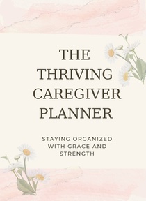 The Thriving Caregiver Planner: Staying Organized With Grace And Strength