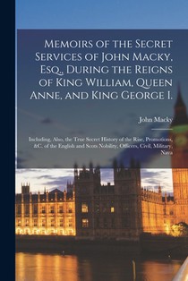 Memoirs of the Secret Services of John Macky, Esq., During the Reigns of King William, Queen Anne, and King George I.: Including, Also, the True Secre