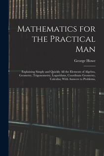 Mathematics for the Practical Man: Explaining Simply and Quickly All the Elements of Algebra, Geometry, Trigonometry, Logarithms, Coordinate Geometry,