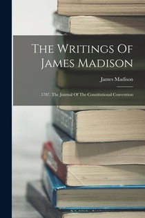The Writings Of James Madison: 1787. The Journal Of The Constitutional Convention