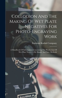 Collodion And The Making Of Wet Plate Negatives For Photo-engraving Work: A Handbook Of Information Concerning The Production Of Wet Plate Negatives B