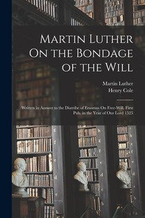 Martin Luther On the Bondage of the Will: Written in Answer to the Diatribe of Erasmus On Free-Will. First Pub. in the Year of Our Lord 1525