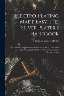 Electro-plating Made Easy. The Silver Plater's Handbook; a Clear and Comprehensive Treatise on the art of Gold, Silver and Nickel Plating, Either With