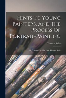 Hints To Young Painters, And The Process Of Portrait-painting: As Practiced By The Late Thomas Sully