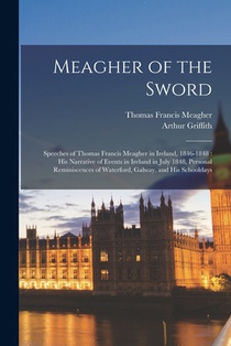 Meagher of the Sword: Speeches of Thomas Francis Meagher in Ireland, 1846-1848: his Narrative of Events in Ireland in July 1848, Personal Re