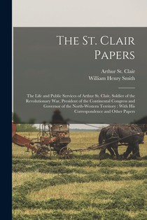The St. Clair Papers: The Life and Public Services of Arthur St. Clair, Soldier of the Revolutionary War, President of the Continental Congr