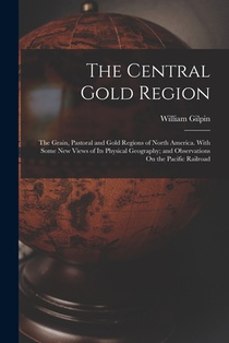 The Central Gold Region: The Grain, Pastoral and Gold Regions of North America. With Some New Views of Its Physical Geography; and Observations
