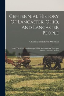 Centennial History Of Lancaster, Ohio, And Lancaster People: 1898, The 100th Anniversary Of The Settlement Of The Spot Where Lancaster Stands
