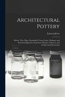 Architectural Pottery: Bricks, Tiles, Pipes, Enamelled Terra-Cottas, Ordinary and Incrusted Quarries, Stoneware Mosaics, Faïences, and Archit
