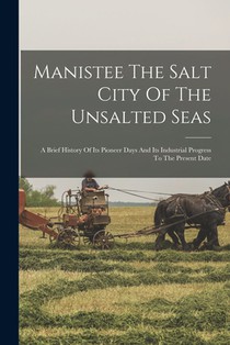 Manistee The Salt City Of The Unsalted Seas: A Brief History Of Its Pioneer Days And Its Industrial Progress To The Present Date
