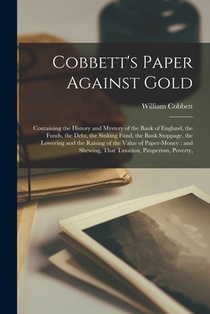 Cobbett's Paper Against Gold: Containing the History and Mystery of the Bank of England, the Funds, the Debt, the Sinking Fund, the Bank Stoppage, t