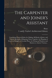 The Carpenter and Joiner's Assistant: Containing Practical Rules for Making All Kinds of Joints, and Various Methods of Hingeing Them Together, for Ha