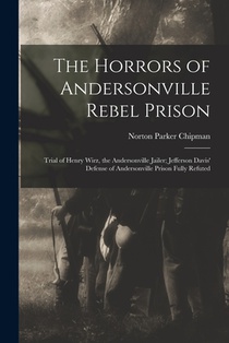 The Horrors of Andersonville Rebel Prison: Trial of Henry Wirz, the Andersonville Jailer; Jefferson Davis' Defense of Andersonville Prison Fully Refut