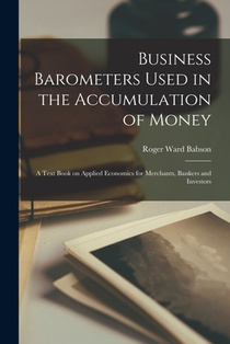 Business Barometers Used in the Accumulation of Money; a Text Book on Applied Economics for Merchants, Bankers and Investors