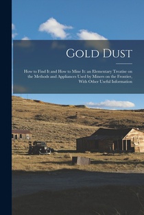 Gold Dust: How to Find it and How to Mine it: an Elementary Treatise on the Methods and Appliances Used by Miners on the Frontier