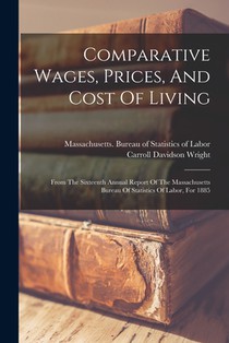 Comparative Wages, Prices, And Cost Of Living: From The Sixteenth Annual Report Of The Massachusetts Bureau Of Statistics Of Labor, For 1885