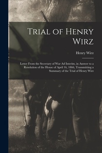 Trial of Henry Wirz: Letter From the Secretary of War Ad Interim, in Answer to a Resolution of the House of April 16, 1866, Transmitting a