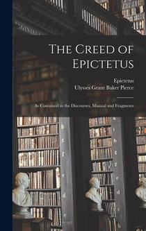 The Creed of Epictetus: As Contained in the Discourses, Manual and Fragments