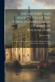 The History and Antiquities of the Town, Hundred, and Deanry of Buckingham: Containing a Description of the Towns, Villages, Hamlets, Monasteries, Chu