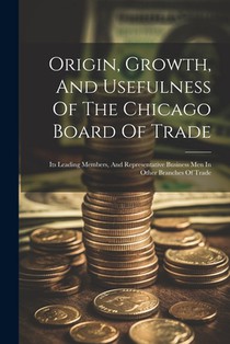 Origin, Growth, And Usefulness Of The Chicago Board Of Trade: Its Leading Members, And Representative Business Men In Other Branches Of Trade