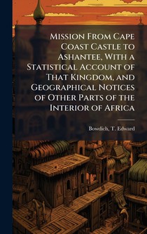 Mission From Cape Coast Castle to Ashantee, With a Statistical Account of That Kingdom, and Geographical Notices of Other Parts of the Interior of Afr