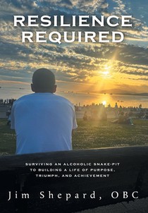 Resilience Required: Surviving an Alcoholic Snake-pit to Building a Life of Purpose, Triumph, and Achievement