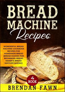 Bread Machine Recipes: Wonderful Bread Machine Cookbook Recipes for Homemade Bread (Bread Making for Beginners, Bread Maker & Bread Machine Baking)