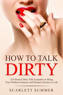 How to Talk Dirty: 354 Hottest Dirty Talk Examples to Bring Your Wildest Fantasies and Deepest Desires to Life