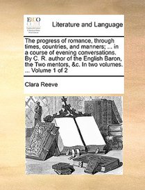 The Progress of Romance, Through Times, Countries, and Manners; ... in a Course of Evening Conversations. by C. R. Author of the English Baron, the Two Mentors, &c. in Two Volumes. ... Volume 1 of 2