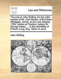 The Trial of John Shilling, for the Wilful Murder of Mr. John Raven, of Burnham Westgate, Carrier, at the Lent Assizes, 1786, Holden at Thetford, Before Sir George Nares, ... in the Sheriffalty of Francis Long, Esq. Taken in Court.