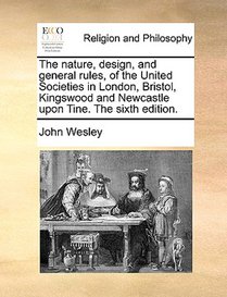 The Nature, Design, and General Rules, of the United Societies in London, Bristol, Kingswood and Newcastle Upon Tine. the Sixth Edition.