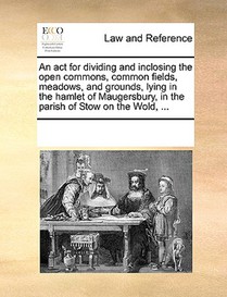 An ACT for Dividing and Inclosing the Open Commons, Common Fields, Meadows, and Grounds, Lying in the Hamlet of Maugersbury, in the Parish of Stow on the Wold, ...