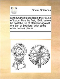 King Charles's Speech in the House of Lords, May the First, 1641. Before He Past the Bill of Attainder Against the Earl of Strafford. with Some Other Curious Pieces