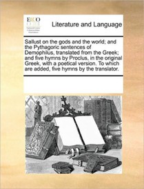 Sallust on the Gods and the World; And the Pythagoric Sentences of Demophilus, Translated from the Greek; And Five Hymns by Proclus, in the Original Greek, with a Poetical Version. to Which Are Added, Five Hymns by the Translator.