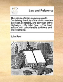 The Parish Officer's Complete Guide. Containing the Duty of the Churchwarden, Overseer, Constable, and Surveyor of the Highways, ... by John Paul, ... the Third Edition, with Considerable Additions and Improvements.