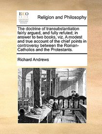 The Doctrine of Transubstantiation Fairly Argued, and Fully Refuted; In Answer to Two Books, Viz. a Modest and True Account of the Chief Points in Controversy Between the Roman-Catholics and the Protestants.