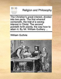 The Christian's Great Interest, Divided Into Two Parts. the First Whereof Containeth, the Trial of a Saving Interest in Christ. the Second Pointeth Forth Plainly, the Way How to Attain It. by Mr. William Guthery ...