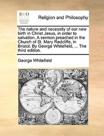 The Nature and Necessity of Our New Birth in Christ Jesus, in Order to Salvation. a Sermon Preached in the Church of St. Mary Radcliffe, in Bristol. by George Whitefield, ... the Third Edition.