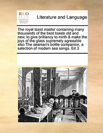 The Royal Toast Master Containing Many Thousands of the Best Toasts Old and New, to Give Brilliancy to Mirth & Make the Joys of the Glass Supremely Agreeable Also the Seaman's Bottle Companion, a Selection of Modern Sea Songs. Ed 3