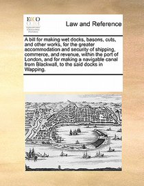 A Bill for Making Wet Docks, Basons, Cuts, and Other Works, for the Greater Accommodation and Security of Shipping, Commerce, and Revenue, Within the Port of London, and for Making a Navigable Canal from Blackwall, to the Said Docks in Wapping.