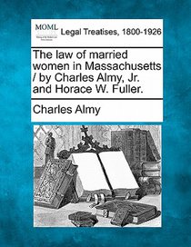 The Law of Married Women in Massachusetts / By Charles Almy, JR. and Horace W. Fuller.