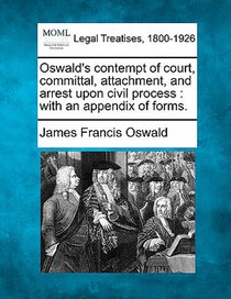 Oswald's Contempt of Court, Committal, Attachment, and Arrest Upon Civil Process: With an Appendix of Forms.