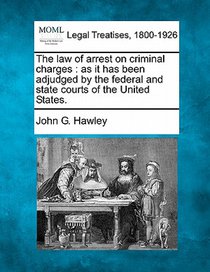 The Law of Arrest on Criminal Charges: As It Has Been Adjudged by the Federal and State Courts of the United States.